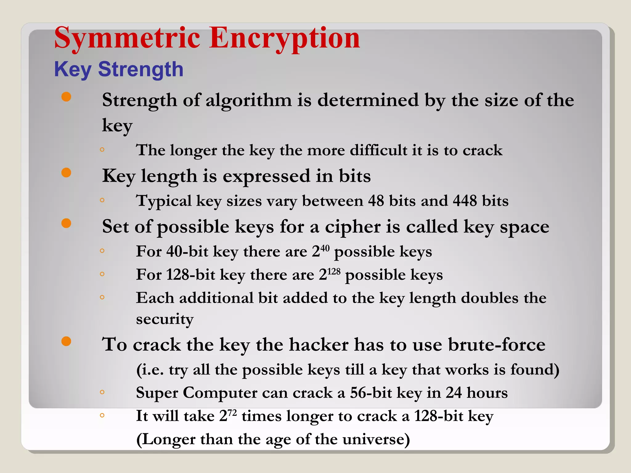  Strength of algorithm is determined by the size of the
key
◦ The longer the key the more difficult it is to crack
 Key length is expressed in bits
◦ Typical key sizes vary between 48 bits and 448 bits
 Set of possible keys for a cipher is called key space
◦ For 40-bit key there are 240
possible keys
◦ For 128-bit key there are 2128
possible keys
◦ Each additional bit added to the key length doubles the
security
 To crack the key the hacker has to use brute-force
(i.e. try all the possible keys till a key that works is found)
◦ Super Computer can crack a 56-bit key in 24 hours
◦ It will take 272
times longer to crack a 128-bit key
(Longer than the age of the universe)
Symmetric Encryption
Key Strength
 