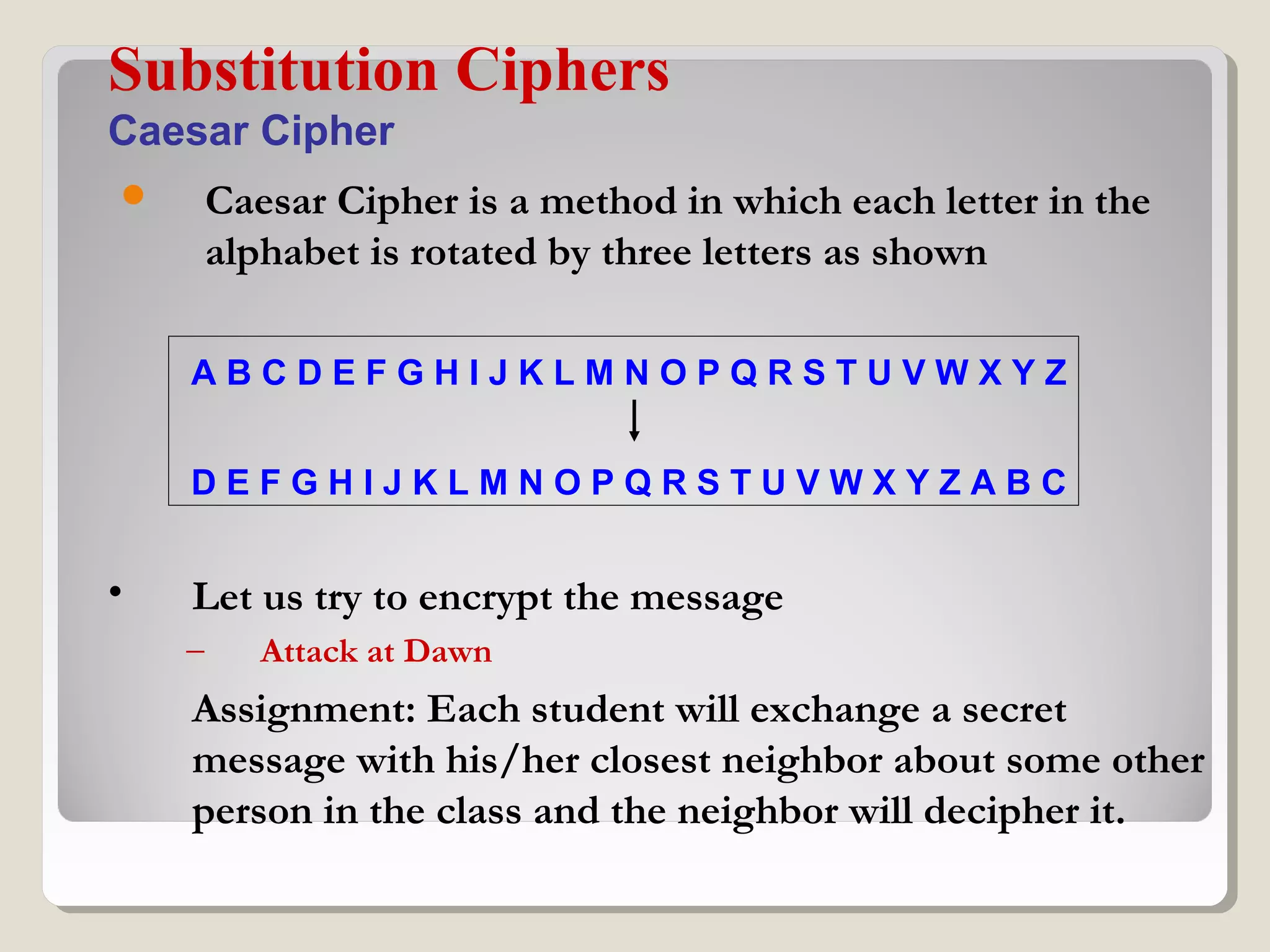  Caesar Cipher is a method in which each letter in the
alphabet is rotated by three letters as shown
Substitution Ciphers
Caesar Cipher
A B C D E F G H I J K L M N O P Q R S T U V W X Y Z
D E F G H I J K L M N O P Q R S T U V W X Y Z A B C
• Let us try to encrypt the message
– Attack at Dawn
Assignment: Each student will exchange a secret
message with his/her closest neighbor about some other
person in the class and the neighbor will decipher it.
 