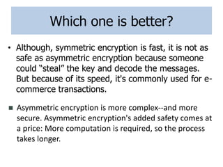 Which one is better?
• Although, symmetric encryption is fast, it is not as
safe as asymmetric encryption because someone
could “steal” the key and decode the messages.
But because of its speed, it's commonly used for e-
commerce transactions.
 Asymmetric encryption is more complex--and more
secure. Asymmetric encryption's added safety comes at
a price: More computation is required, so the process
takes longer.
 
