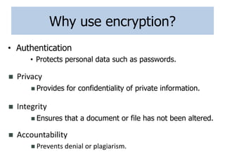 Why use encryption?
• Authentication
• Protects personal data such as passwords.
 Privacy
 Provides for confidentiality of private information.
 Accountability
 Prevents denial or plagiarism.
 Integrity
 Ensures that a document or file has not been altered.
 
