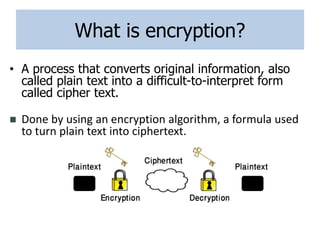 What is encryption?
• A process that converts original information, also
called plain text into a difficult-to-interpret form
called cipher text.
 Done by using an encryption algorithm, a formula used
to turn plain text into ciphertext.
 
