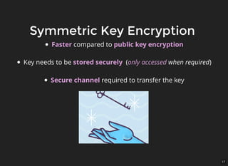 17
Symmetric Key EncryptionSymmetric Key Encryption
Faster compared to public key encryption
Key needs to be stored securely (only accessed when required)
Secure channel required to transfer the key
 