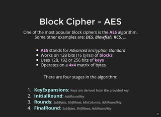 27
Block Cipher - AESBlock Cipher - AES
One of the most popular block ciphers is the AES algorithm.
Some other examples are: DES, Blowﬁsh, RC5, ...
AES stands for Advanced Encryption Standard
Works on 128 bits (16 bytes) of blocks
Uses 128, 192 or 256 bits of keys
Operates on a 4x4 matrix of bytes
There are four stages in the algorithm:
1. KeyExpansions: Keys are derived from the provided key
2. InitialRound: AddRoundKey
3. Rounds: SubBytes, ShiftRows, MixColumns, AddRoundKey
4. FinalRound: SubBytes, ShiftRows, AddRoundKey
 