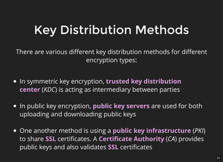 31
Key Distribution MethodsKey Distribution Methods
There are various diﬀerent key distribution methods for diﬀerent
encryption types:
In symmetric key encryption, trusted key distribution
center (KDC) is acting as intermediary between parties
In public key encryption, public key servers are used for both
uploading and downloading public keys
One another method is using a public key infrastructure (PKI)
to share SSL certiﬁcates. A Certiﬁcate Authority (CA) provides
public keys and also validates SSL certiﬁcates
 