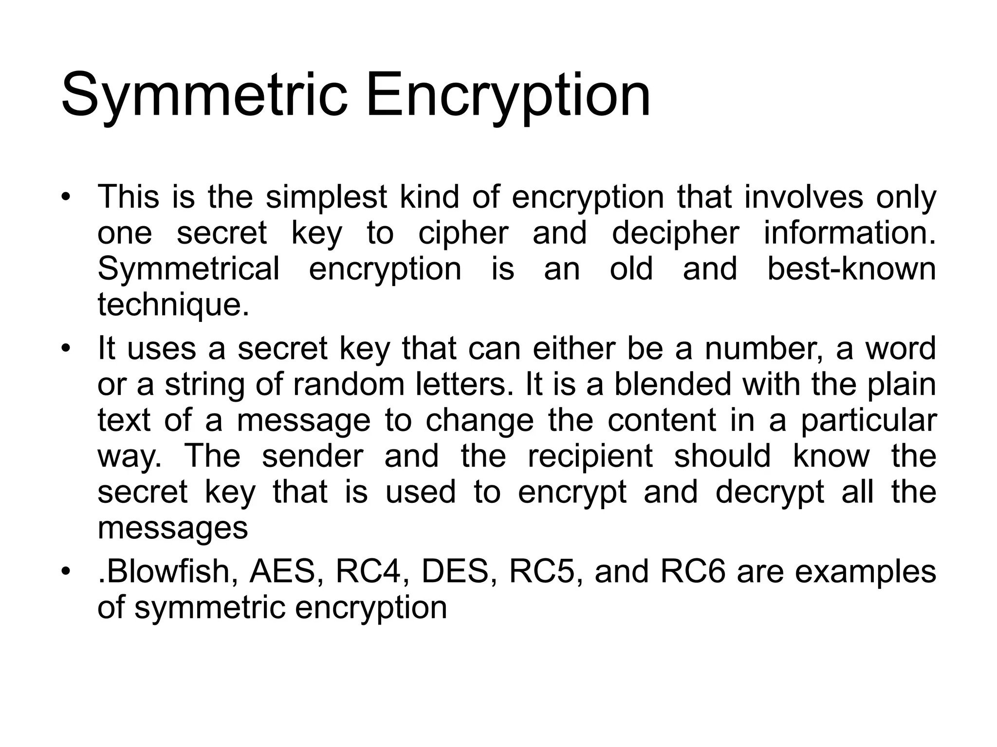 Symmetric Encryption
• This is the simplest kind of encryption that involves only
one secret key to cipher and decipher information.
Symmetrical encryption is an old and best-known
technique.
• It uses a secret key that can either be a number, a word
or a string of random letters. It is a blended with the plain
text of a message to change the content in a particular
way. The sender and the recipient should know the
secret key that is used to encrypt and decrypt all the
messages
• .Blowfish, AES, RC4, DES, RC5, and RC6 are examples
of symmetric encryption
 