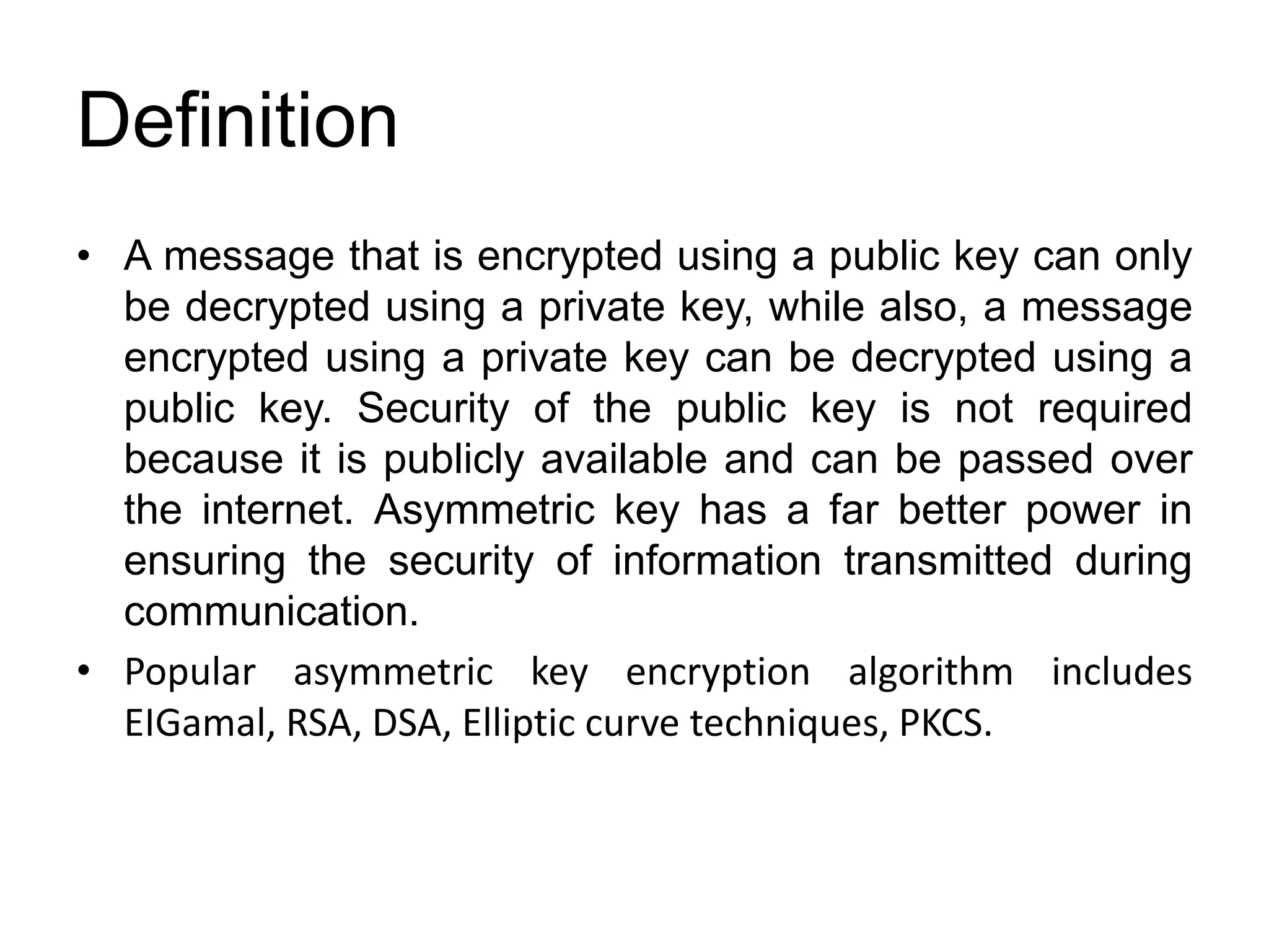 Definition
• A message that is encrypted using a public key can only
be decrypted using a private key, while also, a message
encrypted using a private key can be decrypted using a
public key. Security of the public key is not required
because it is publicly available and can be passed over
the internet. Asymmetric key has a far better power in
ensuring the security of information transmitted during
communication.
• Popular asymmetric key encryption algorithm includes
EIGamal, RSA, DSA, Elliptic curve techniques, PKCS.
 