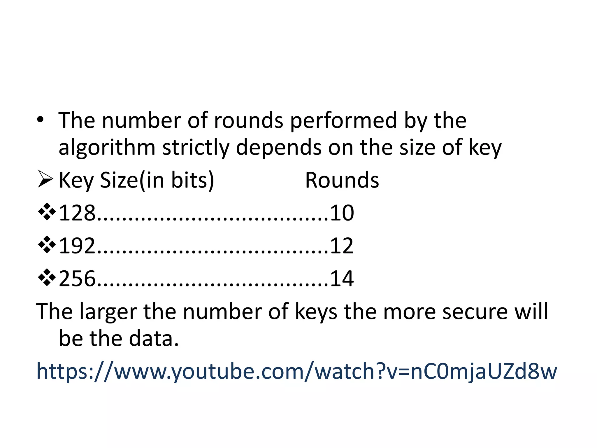 • The number of rounds performed by the
algorithm strictly depends on the size of key
Key Size(in bits) Rounds
128.....................................10
192.....................................12
256.....................................14
The larger the number of keys the more secure will
be the data.
https://www.youtube.com/watch?v=nC0mjaUZd8w
 