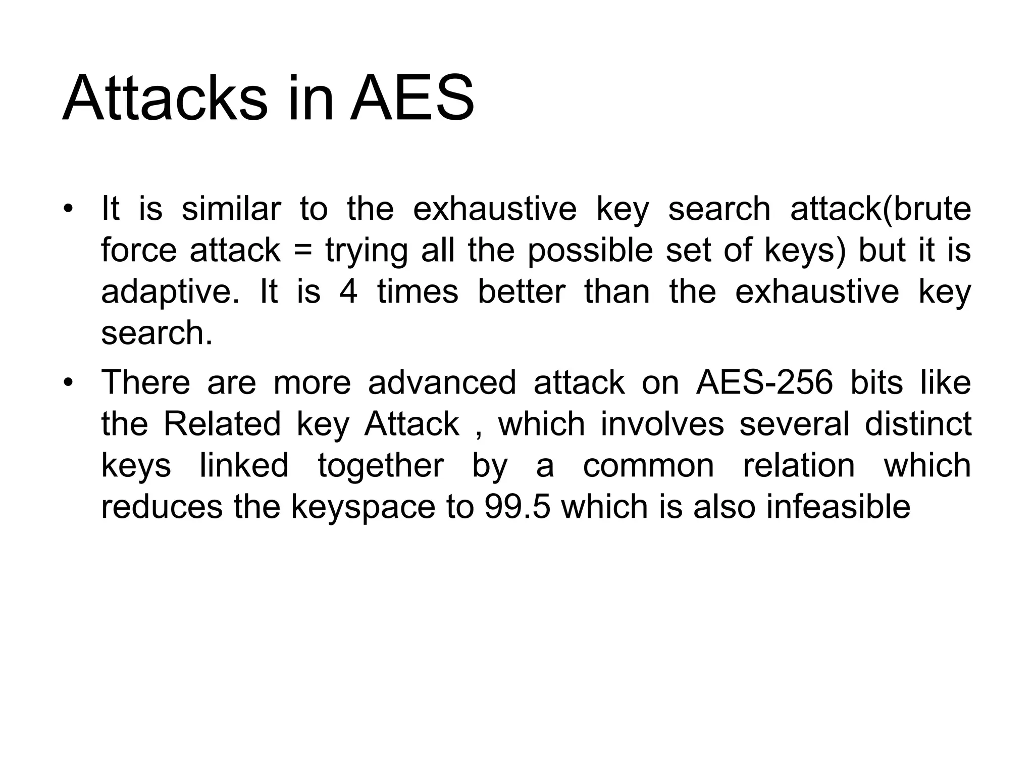 Attacks in AES
• It is similar to the exhaustive key search attack(brute
force attack = trying all the possible set of keys) but it is
adaptive. It is 4 times better than the exhaustive key
search.
• There are more advanced attack on AES-256 bits like
the Related key Attack , which involves several distinct
keys linked together by a common relation which
reduces the keyspace to 99.5 which is also infeasible
 