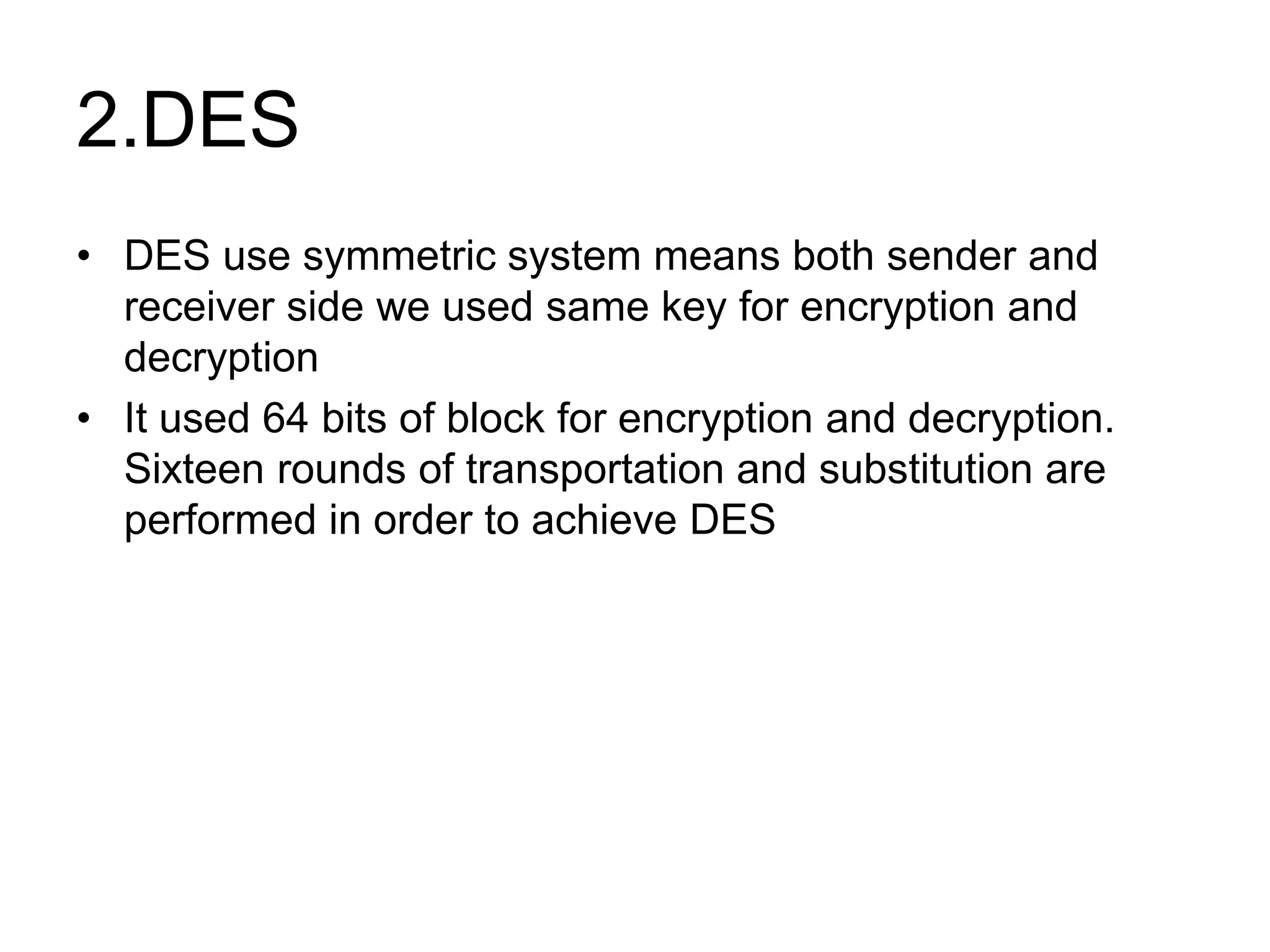 2.DES
• DES use symmetric system means both sender and
receiver side we used same key for encryption and
decryption
• It used 64 bits of block for encryption and decryption.
Sixteen rounds of transportation and substitution are
performed in order to achieve DES
 