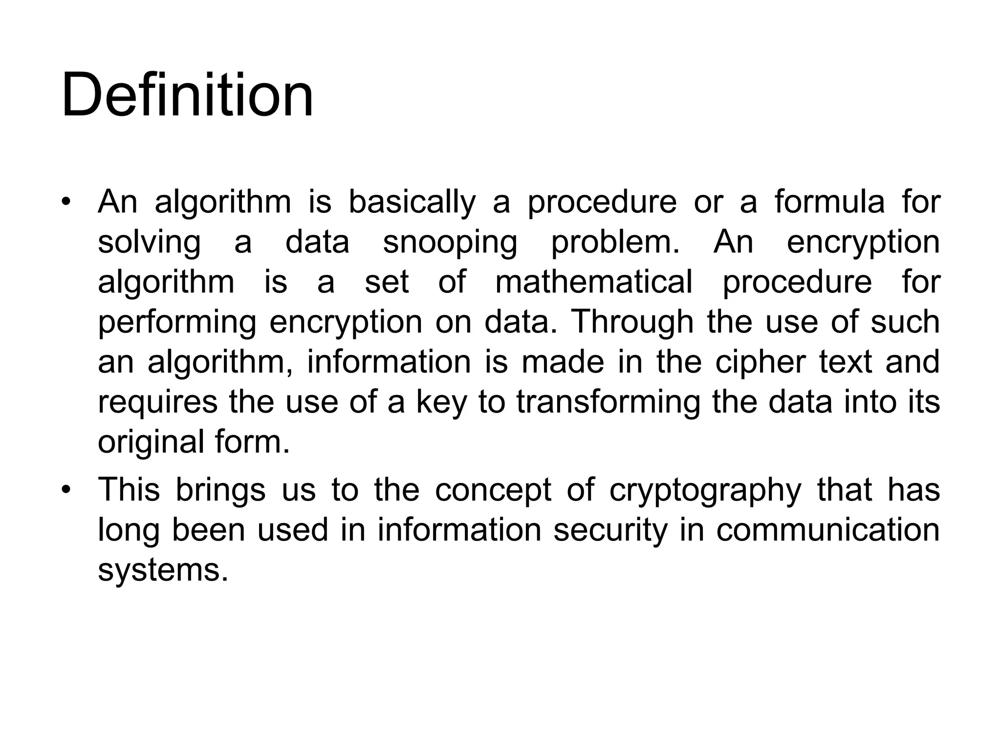 Definition
• An algorithm is basically a procedure or a formula for
solving a data snooping problem. An encryption
algorithm is a set of mathematical procedure for
performing encryption on data. Through the use of such
an algorithm, information is made in the cipher text and
requires the use of a key to transforming the data into its
original form.
• This brings us to the concept of cryptography that has
long been used in information security in communication
systems.
 