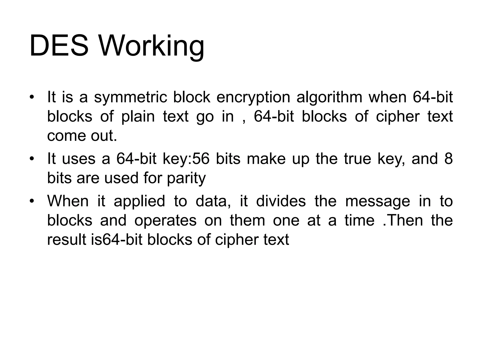 DES Working
• It is a symmetric block encryption algorithm when 64-bit
blocks of plain text go in , 64-bit blocks of cipher text
come out.
• It uses a 64-bit key:56 bits make up the true key, and 8
bits are used for parity
• When it applied to data, it divides the message in to
blocks and operates on them one at a time .Then the
result is64-bit blocks of cipher text
 