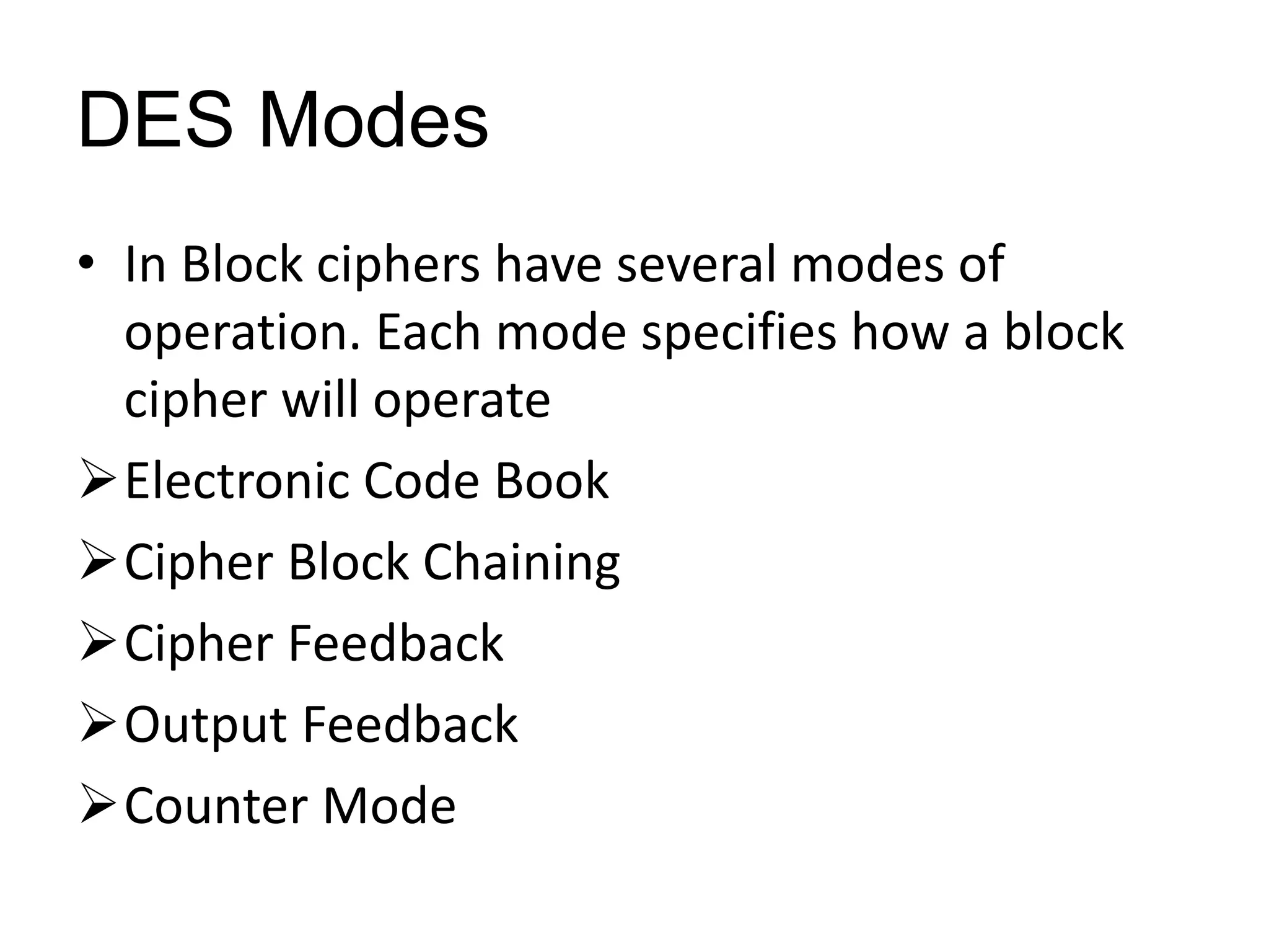 DES Modes
• In Block ciphers have several modes of
operation. Each mode specifies how a block
cipher will operate
Electronic Code Book
Cipher Block Chaining
Cipher Feedback
Output Feedback
Counter Mode
 
