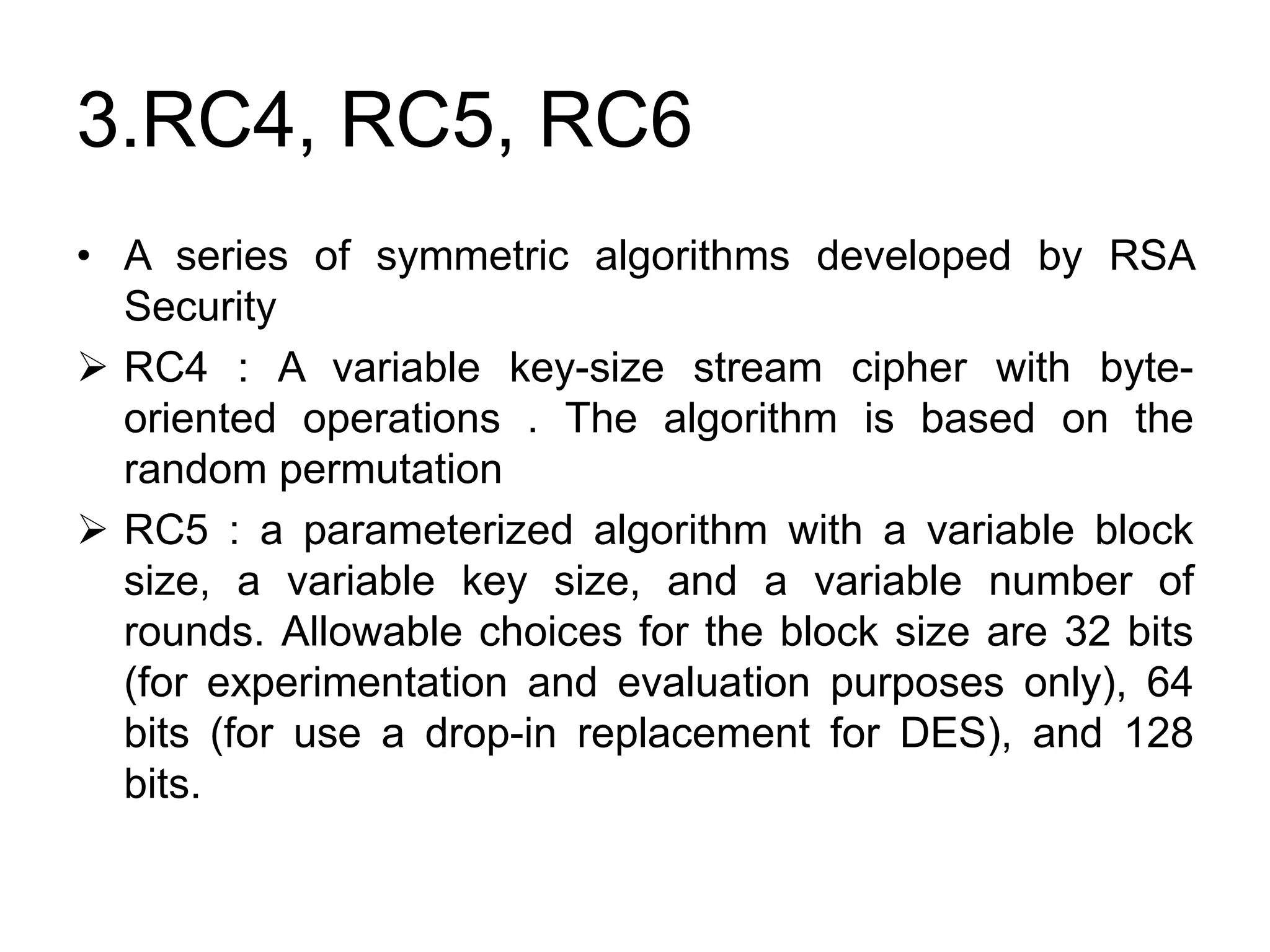 3.RC4, RC5, RC6
• A series of symmetric algorithms developed by RSA
Security
 RC4 : A variable key-size stream cipher with byte-
oriented operations . The algorithm is based on the
random permutation
 RC5 : a parameterized algorithm with a variable block
size, a variable key size, and a variable number of
rounds. Allowable choices for the block size are 32 bits
(for experimentation and evaluation purposes only), 64
bits (for use a drop-in replacement for DES), and 128
bits.
 