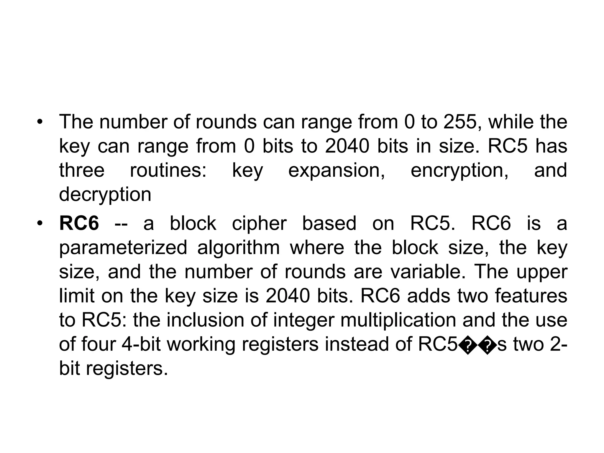 • The number of rounds can range from 0 to 255, while the
key can range from 0 bits to 2040 bits in size. RC5 has
three routines: key expansion, encryption, and
decryption
• RC6 -- a block cipher based on RC5. RC6 is a
parameterized algorithm where the block size, the key
size, and the number of rounds are variable. The upper
limit on the key size is 2040 bits. RC6 adds two features
to RC5: the inclusion of integer multiplication and the use
of four 4-bit working registers instead of RC5��s two 2-
bit registers.
 