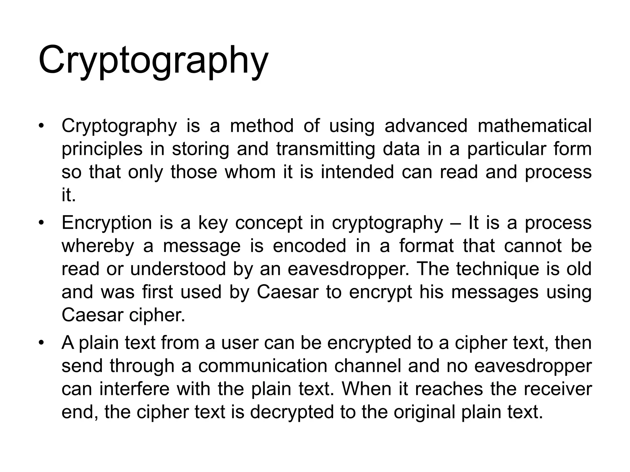 Cryptography
• Cryptography is a method of using advanced mathematical
principles in storing and transmitting data in a particular form
so that only those whom it is intended can read and process
it.
• Encryption is a key concept in cryptography – It is a process
whereby a message is encoded in a format that cannot be
read or understood by an eavesdropper. The technique is old
and was first used by Caesar to encrypt his messages using
Caesar cipher.
• A plain text from a user can be encrypted to a cipher text, then
send through a communication channel and no eavesdropper
can interfere with the plain text. When it reaches the receiver
end, the cipher text is decrypted to the original plain text.
 