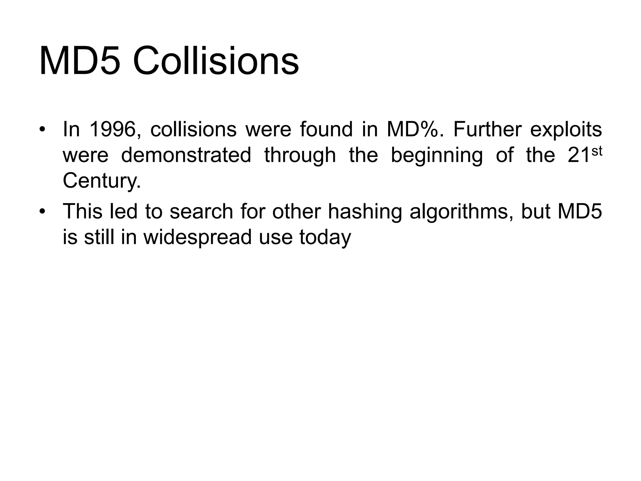 MD5 Collisions
• In 1996, collisions were found in MD%. Further exploits
were demonstrated through the beginning of the 21st
Century.
• This led to search for other hashing algorithms, but MD5
is still in widespread use today
 