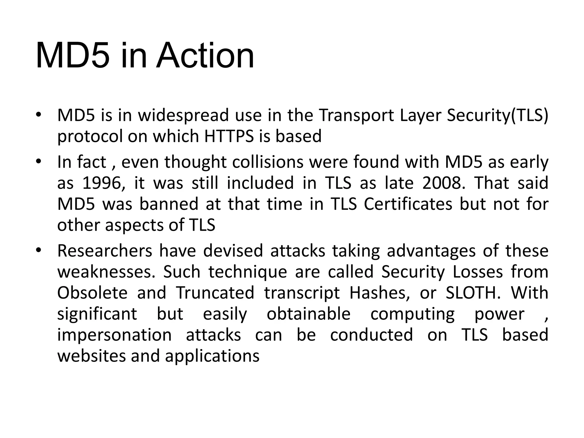 MD5 in Action
• MD5 is in widespread use in the Transport Layer Security(TLS)
protocol on which HTTPS is based
• In fact , even thought collisions were found with MD5 as early
as 1996, it was still included in TLS as late 2008. That said
MD5 was banned at that time in TLS Certificates but not for
other aspects of TLS
• Researchers have devised attacks taking advantages of these
weaknesses. Such technique are called Security Losses from
Obsolete and Truncated transcript Hashes, or SLOTH. With
significant but easily obtainable computing power ,
impersonation attacks can be conducted on TLS based
websites and applications
 