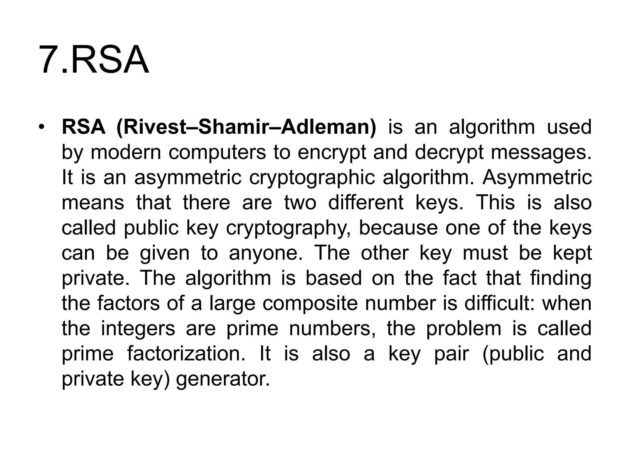 7.RSA
• RSA (Rivest–Shamir–Adleman) is an algorithm used
by modern computers to encrypt and decrypt messages.
It is an asymmetric cryptographic algorithm. Asymmetric
means that there are two different keys. This is also
called public key cryptography, because one of the keys
can be given to anyone. The other key must be kept
private. The algorithm is based on the fact that finding
the factors of a large composite number is difficult: when
the integers are prime numbers, the problem is called
prime factorization. It is also a key pair (public and
private key) generator.
 