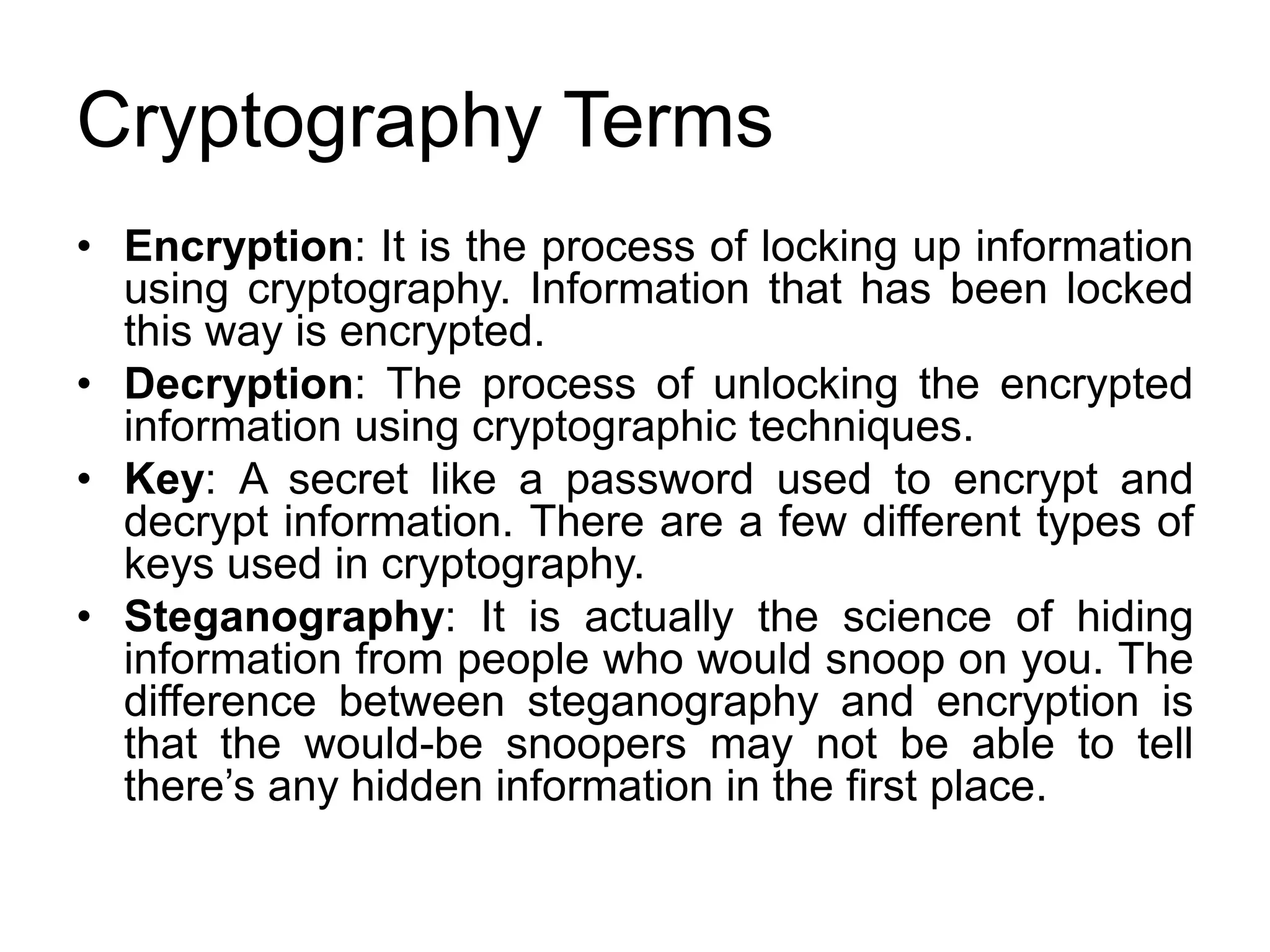 Cryptography Terms
• Encryption: It is the process of locking up information
using cryptography. Information that has been locked
this way is encrypted.
• Decryption: The process of unlocking the encrypted
information using cryptographic techniques.
• Key: A secret like a password used to encrypt and
decrypt information. There are a few different types of
keys used in cryptography.
• Steganography: It is actually the science of hiding
information from people who would snoop on you. The
difference between steganography and encryption is
that the would-be snoopers may not be able to tell
there’s any hidden information in the first place.
 