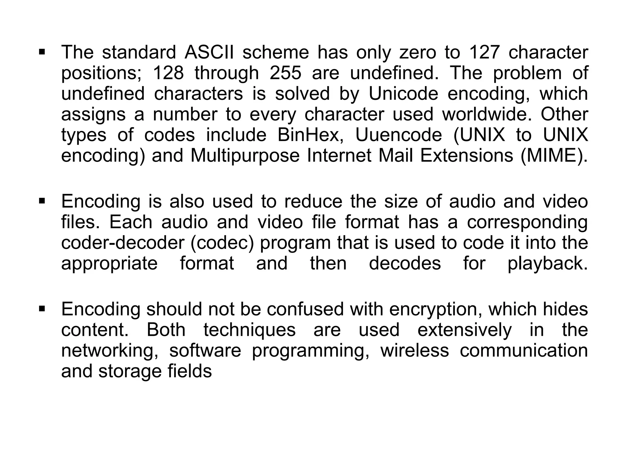 The standard ASCII scheme has only zero to 127 character
positions; 128 through 255 are undefined. The problem of
undefined characters is solved by Unicode encoding, which
assigns a number to every character used worldwide. Other
types of codes include BinHex, Uuencode (UNIX to UNIX
encoding) and Multipurpose Internet Mail Extensions (MIME).
 Encoding is also used to reduce the size of audio and video
files. Each audio and video file format has a corresponding
coder-decoder (codec) program that is used to code it into the
appropriate format and then decodes for playback.
 Encoding should not be confused with encryption, which hides
content. Both techniques are used extensively in the
networking, software programming, wireless communication
and storage fields
 