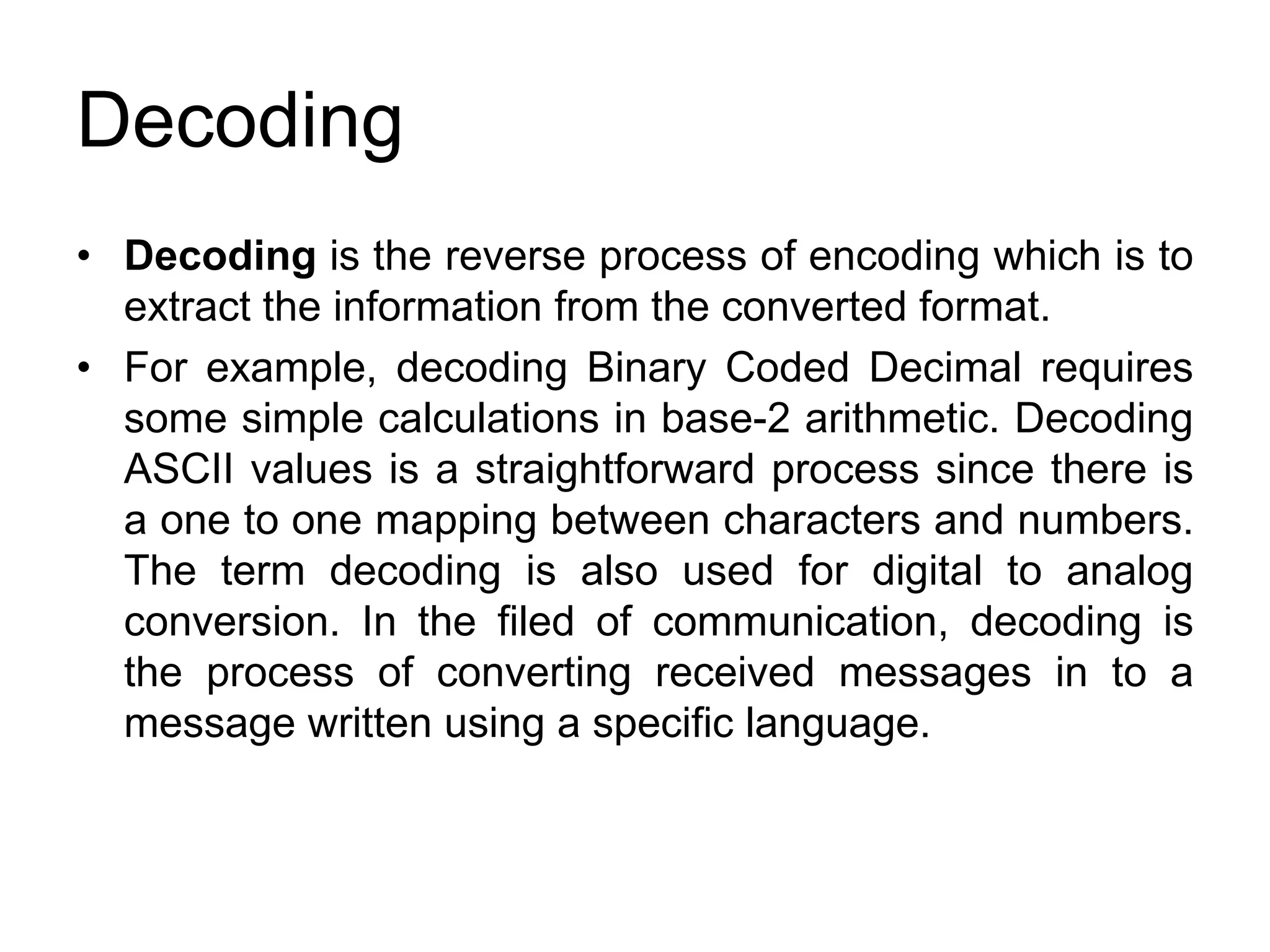 Decoding
• Decoding is the reverse process of encoding which is to
extract the information from the converted format.
• For example, decoding Binary Coded Decimal requires
some simple calculations in base-2 arithmetic. Decoding
ASCII values is a straightforward process since there is
a one to one mapping between characters and numbers.
The term decoding is also used for digital to analog
conversion. In the filed of communication, decoding is
the process of converting received messages in to a
message written using a specific language.
 