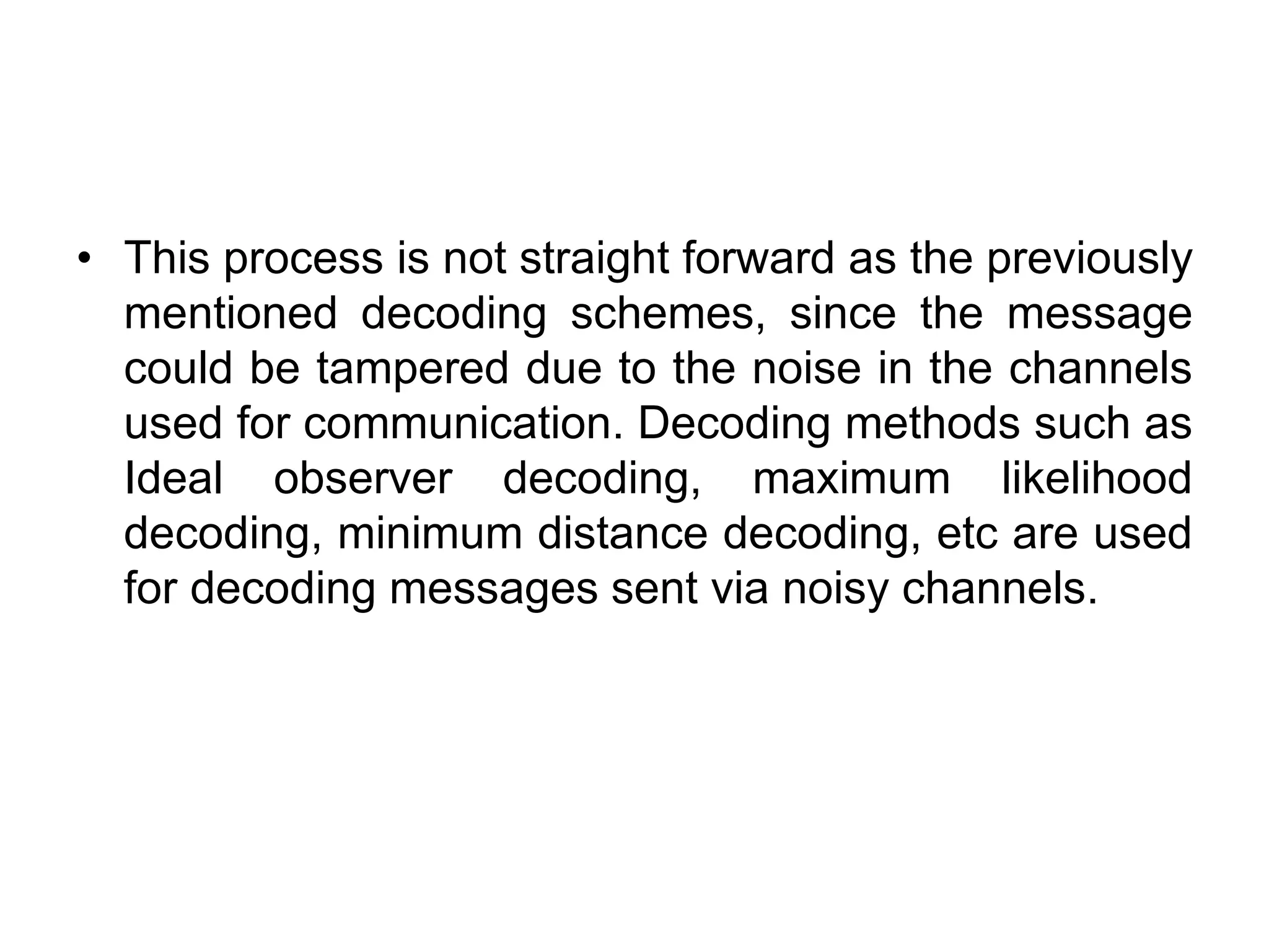 • This process is not straight forward as the previously
mentioned decoding schemes, since the message
could be tampered due to the noise in the channels
used for communication. Decoding methods such as
Ideal observer decoding, maximum likelihood
decoding, minimum distance decoding, etc are used
for decoding messages sent via noisy channels.
 