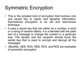 Symmetric Encryption
• This is the simplest kind of encryption that involves only
one secret key to cipher and decipher information.
Symmetrical encryption is an old and best-known
technique.
• It uses a secret key that can either be a number, a word
or a string of random letters. It is a blended with the plain
text of a message to change the content in a particular
way. The sender and the recipient should know the
secret key that is used to encrypt and decrypt all the
messages
• .Blowfish, AES, RC4, DES, RC5, and RC6 are examples
of symmetric encryption
 