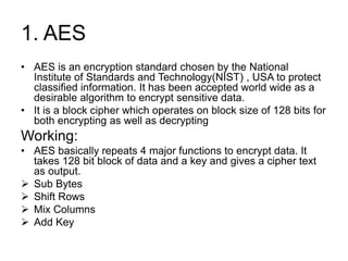 1. AES
• AES is an encryption standard chosen by the National
Institute of Standards and Technology(NIST) , USA to protect
classified information. It has been accepted world wide as a
desirable algorithm to encrypt sensitive data.
• It is a block cipher which operates on block size of 128 bits for
both encrypting as well as decrypting
Working:
• AES basically repeats 4 major functions to encrypt data. It
takes 128 bit block of data and a key and gives a cipher text
as output.
 Sub Bytes
 Shift Rows
 Mix Columns
 Add Key
 
