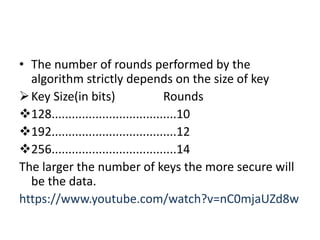 • The number of rounds performed by the
algorithm strictly depends on the size of key
Key Size(in bits) Rounds
128.....................................10
192.....................................12
256.....................................14
The larger the number of keys the more secure will
be the data.
https://www.youtube.com/watch?v=nC0mjaUZd8w
 