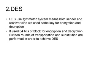 2.DES
• DES use symmetric system means both sender and
receiver side we used same key for encryption and
decryption
• It used 64 bits of block for encryption and decryption.
Sixteen rounds of transportation and substitution are
performed in order to achieve DES
 