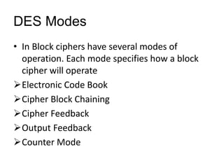 DES Modes
• In Block ciphers have several modes of
operation. Each mode specifies how a block
cipher will operate
Electronic Code Book
Cipher Block Chaining
Cipher Feedback
Output Feedback
Counter Mode
 