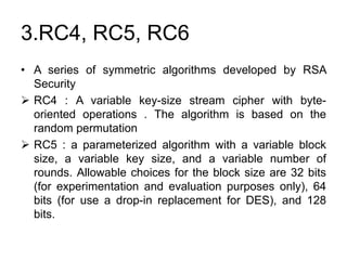 3.RC4, RC5, RC6
• A series of symmetric algorithms developed by RSA
Security
 RC4 : A variable key-size stream cipher with byte-
oriented operations . The algorithm is based on the
random permutation
 RC5 : a parameterized algorithm with a variable block
size, a variable key size, and a variable number of
rounds. Allowable choices for the block size are 32 bits
(for experimentation and evaluation purposes only), 64
bits (for use a drop-in replacement for DES), and 128
bits.
 
