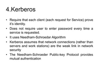 4.Kerberos
• Require that each client (each request for Service) prove
it’s identity.
• Does not require user to enter password every time a
service is requested.
• It uses Needham-Schroedar Algorithm
• Kerberos assumes that network connections (rather than
servers and work stations) are the weak link in network
security
• The Needham-Schroeder Public-key Protocol provides
mutual authentication
 