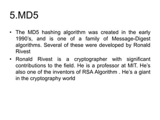5.MD5
• The MD5 hashing algorithm was created in the early
1990’s, and is one of a family of Message-Digest
algorithms. Several of these were developed by Ronald
Rivest
• Ronald Rivest is a cryptographer with significant
contributions to the field. He is a professor at MIT. He’s
also one of the inventors of RSA Algorithm . He’s a giant
in the cryptography world
 