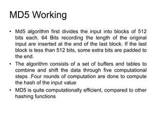 MD5 Working
• Md5 algorithm first divides the input into blocks of 512
bits each. 64 Bits recording the length of the original
input are inserted at the end of the last block. If the last
block is less than 512 bits, some extra bits are padded to
the end.
• The algorithm consists of a set of buffers and tables to
combine and shift the data through five computational
steps .Four rounds of computation are done to compute
the hash of the input value
• MD5 is quite computationally efficient, compared to other
hashing functions
 