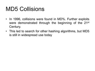 MD5 Collisions
• In 1996, collisions were found in MD%. Further exploits
were demonstrated through the beginning of the 21st
Century.
• This led to search for other hashing algorithms, but MD5
is still in widespread use today
 