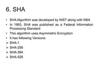 6. SHA
• SHA Algorithm was developed by NIST along with NSA
• In 1993, SHA was published as a Federal Information
Processing Standard
• This algorithm uses Asymmetric Encryption
• It has following Versions:
 SHA-1
 SHA-256
 SHA-384
 SHA-526
 