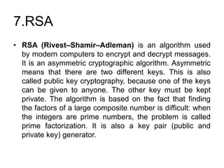 7.RSA
• RSA (Rivest–Shamir–Adleman) is an algorithm used
by modern computers to encrypt and decrypt messages.
It is an asymmetric cryptographic algorithm. Asymmetric
means that there are two different keys. This is also
called public key cryptography, because one of the keys
can be given to anyone. The other key must be kept
private. The algorithm is based on the fact that finding
the factors of a large composite number is difficult: when
the integers are prime numbers, the problem is called
prime factorization. It is also a key pair (public and
private key) generator.
 