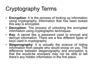 Cryptography Terms
• Encryption: It is the process of locking up information
using cryptography. Information that has been locked
this way is encrypted.
• Decryption: The process of unlocking the encrypted
information using cryptographic techniques.
• Key: A secret like a password used to encrypt and
decrypt information. There are a few different types of
keys used in cryptography.
• Steganography: It is actually the science of hiding
information from people who would snoop on you. The
difference between steganography and encryption is
that the would-be snoopers may not be able to tell
there’s any hidden information in the first place.
 