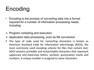 Encoding
• Encoding is the process of converting data into a format
required for a number of information processing needs,
including:
 Program compiling and execution
 Application data processing, such as file conversion
 The type of code used for converting characters is known as
American Standard Code for Information Interchange (ASCII), the
most commonly used encoding scheme for files that contain text.
ASCII contains printable and nonprintable characters that represent
uppercase and lowercase letters, symbols, punctuation marks and
numbers. A unique number is assigned to some characters
 