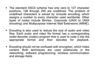  The standard ASCII scheme has only zero to 127 character
positions; 128 through 255 are undefined. The problem of
undefined characters is solved by Unicode encoding, which
assigns a number to every character used worldwide. Other
types of codes include BinHex, Uuencode (UNIX to UNIX
encoding) and Multipurpose Internet Mail Extensions (MIME).
 Encoding is also used to reduce the size of audio and video
files. Each audio and video file format has a corresponding
coder-decoder (codec) program that is used to code it into the
appropriate format and then decodes for playback.
 Encoding should not be confused with encryption, which hides
content. Both techniques are used extensively in the
networking, software programming, wireless communication
and storage fields
 
