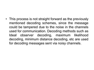 • This process is not straight forward as the previously
mentioned decoding schemes, since the message
could be tampered due to the noise in the channels
used for communication. Decoding methods such as
Ideal observer decoding, maximum likelihood
decoding, minimum distance decoding, etc are used
for decoding messages sent via noisy channels.
 