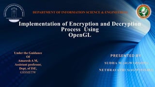 Implementation of Encryption and Decryption
Process Using
OpenGL
PRESENTED BY
SUDHA M (4GW14ISO52)
NETHRAVATHI S(4GW15IS402)
Under the Guidance
Of
Amaresh A M,
Assistant professor,
Dept. of ISE,
GSSSIETW
DEPARTMENT OF INFORMATION SCIENCE & ENGINEERING
 