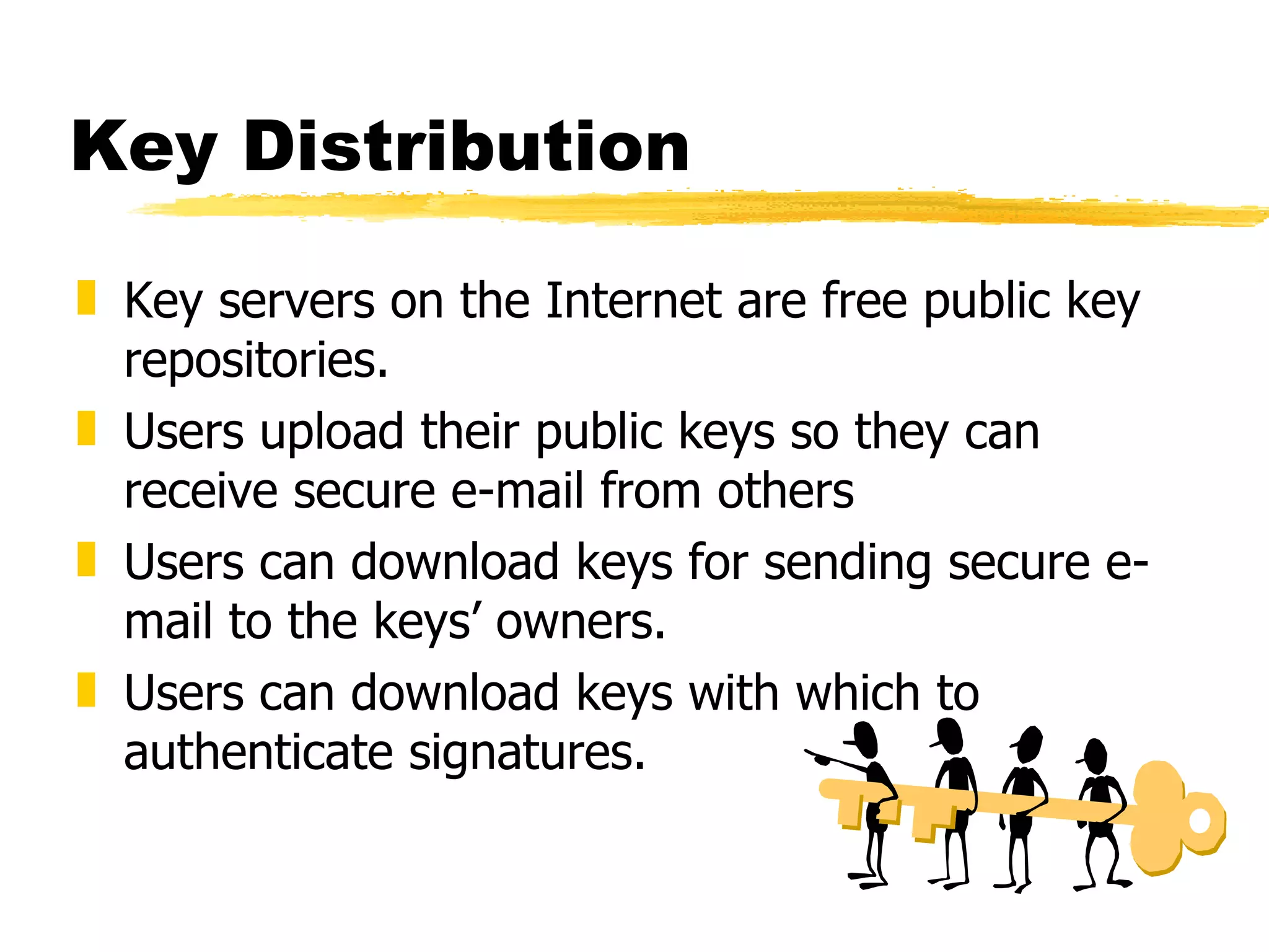 Key Distribution Key servers on the Internet are free public key repositories. Users upload their public keys so they can receive secure e-mail from others Users can download keys for sending secure e-mail to the keys’ owners. Users can download keys with which to authenticate signatures. 