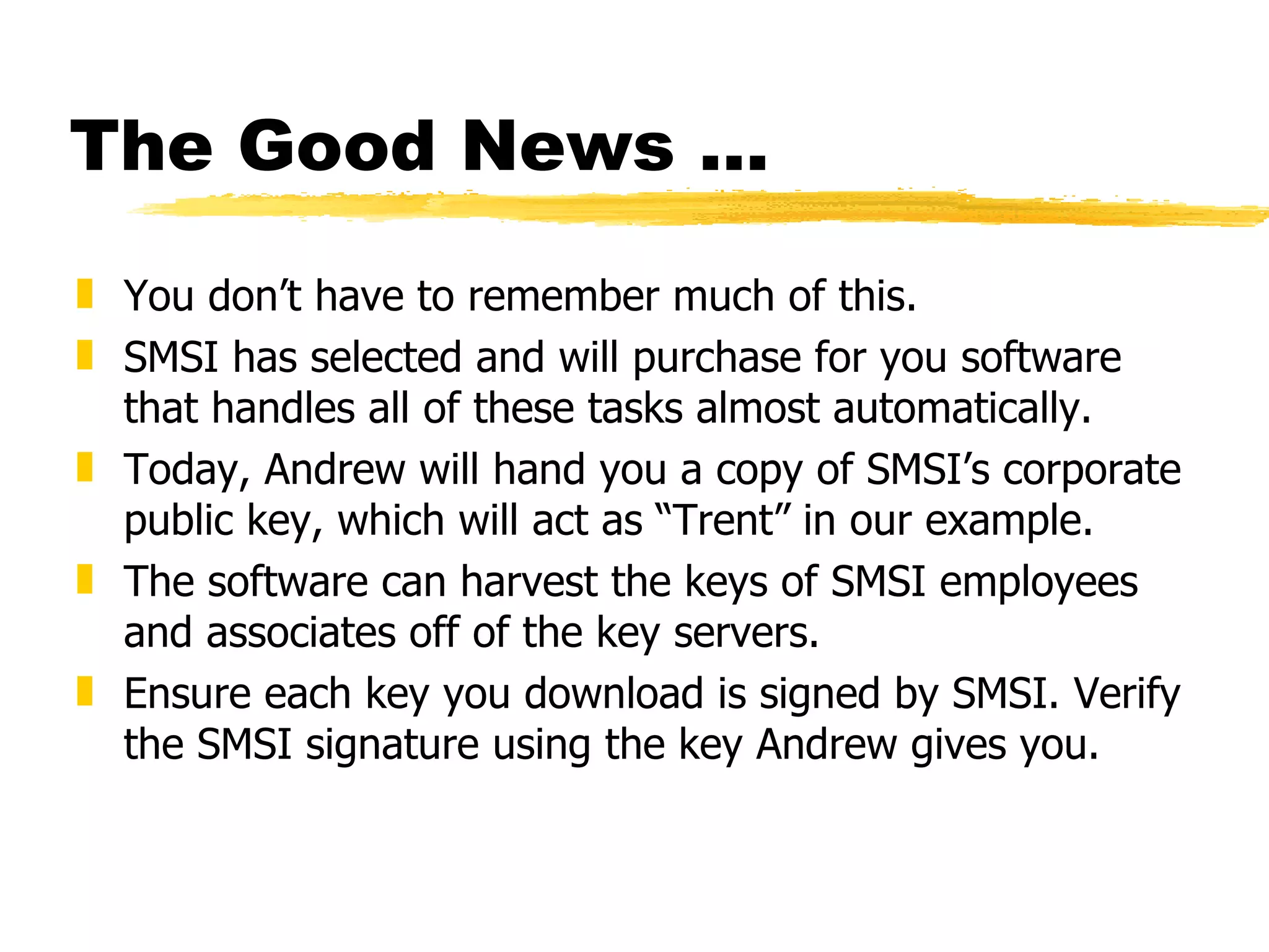 The Good News ... You don’t have to remember much of this. SMSI has selected and will purchase for you software that handles all of these tasks almost automatically. Today, Andrew will hand you a copy of SMSI’s corporate public key, which will act as “Trent” in our example. The software can harvest the keys of SMSI employees and associates off of the key servers. Ensure each key you download is signed by SMSI. Verify the SMSI signature using the key Andrew gives you. 