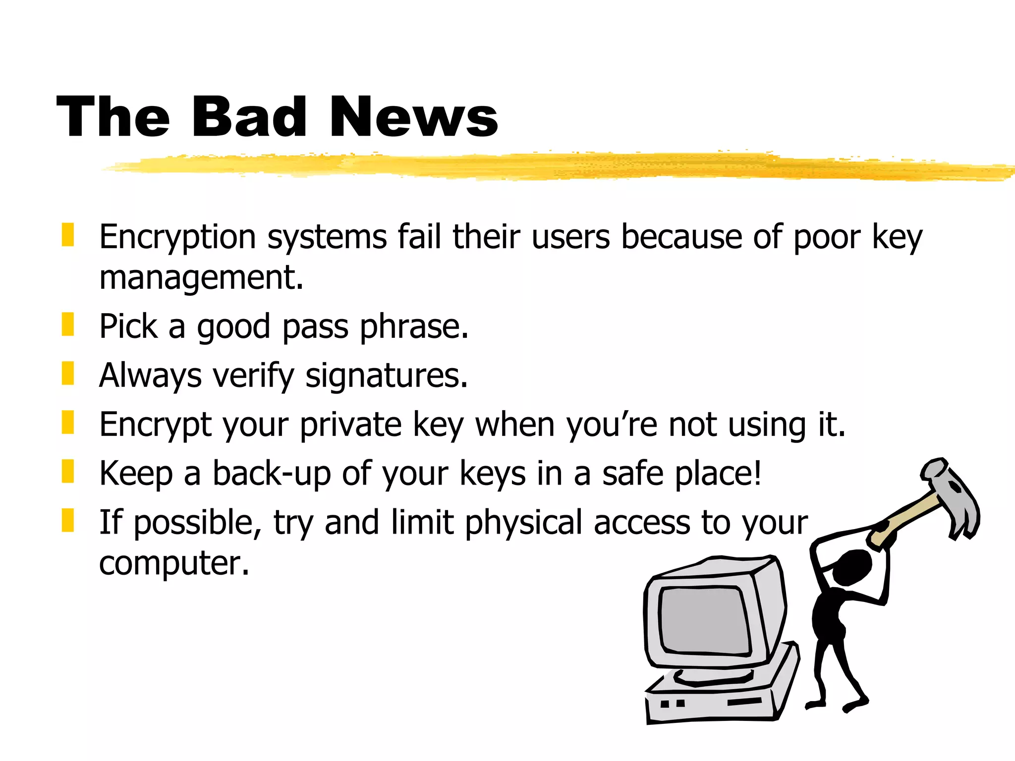 The Bad News Encryption systems fail their users because of poor key management. Pick a good pass phrase. Always verify signatures. Encrypt your private key when you’re not using it. Keep a back-up of your keys in a safe place! If possible, try and limit physical access to your computer. 