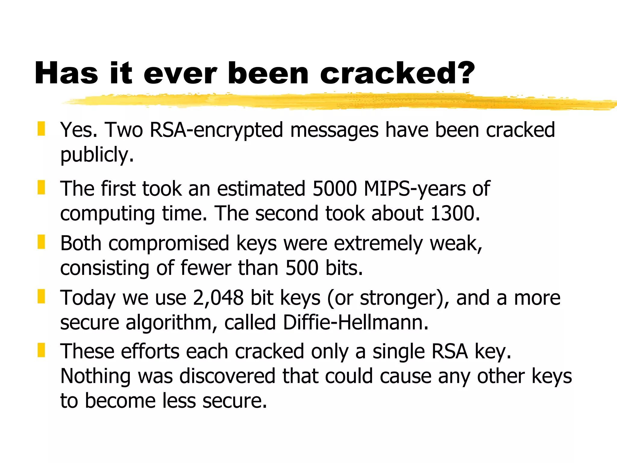 Has it ever been cracked? Yes. Two RSA-encrypted messages have been cracked publicly. The first took an estimated 5000 MIPS-years of computing time. The second took about 1300. Both compromised keys were extremely weak, consisting of fewer than 500 bits. Today we use 2,048 bit keys (or stronger), and a more secure algorithm, called Diffie-Hellmann. These efforts each cracked only a single RSA key. Nothing was discovered that could cause any other keys to become less secure. 