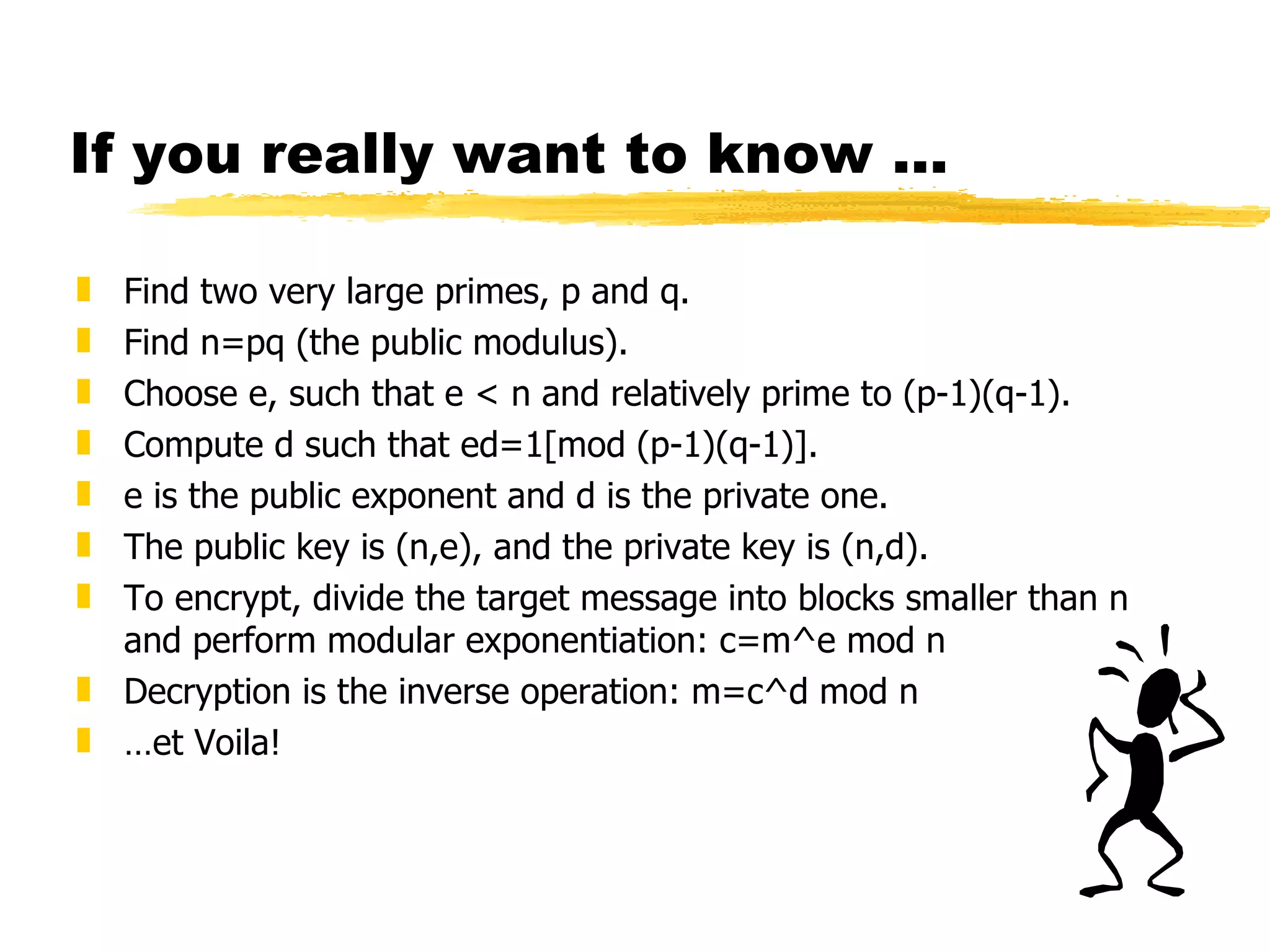 If you really want to know ... Find two very large primes, p and q. Find n=pq (the public modulus). Choose e, such that e < n and relatively prime to (p-1)(q-1). Compute d such that ed=1[mod (p-1)(q-1)]. e is the public exponent and d is the private one. The public key is (n,e), and the private key is (n,d). To encrypt, divide the target message into blocks smaller than n and perform modular exponentiation: c=m^e mod n Decryption is the inverse operation: m=c^d mod n … et Voila!  
