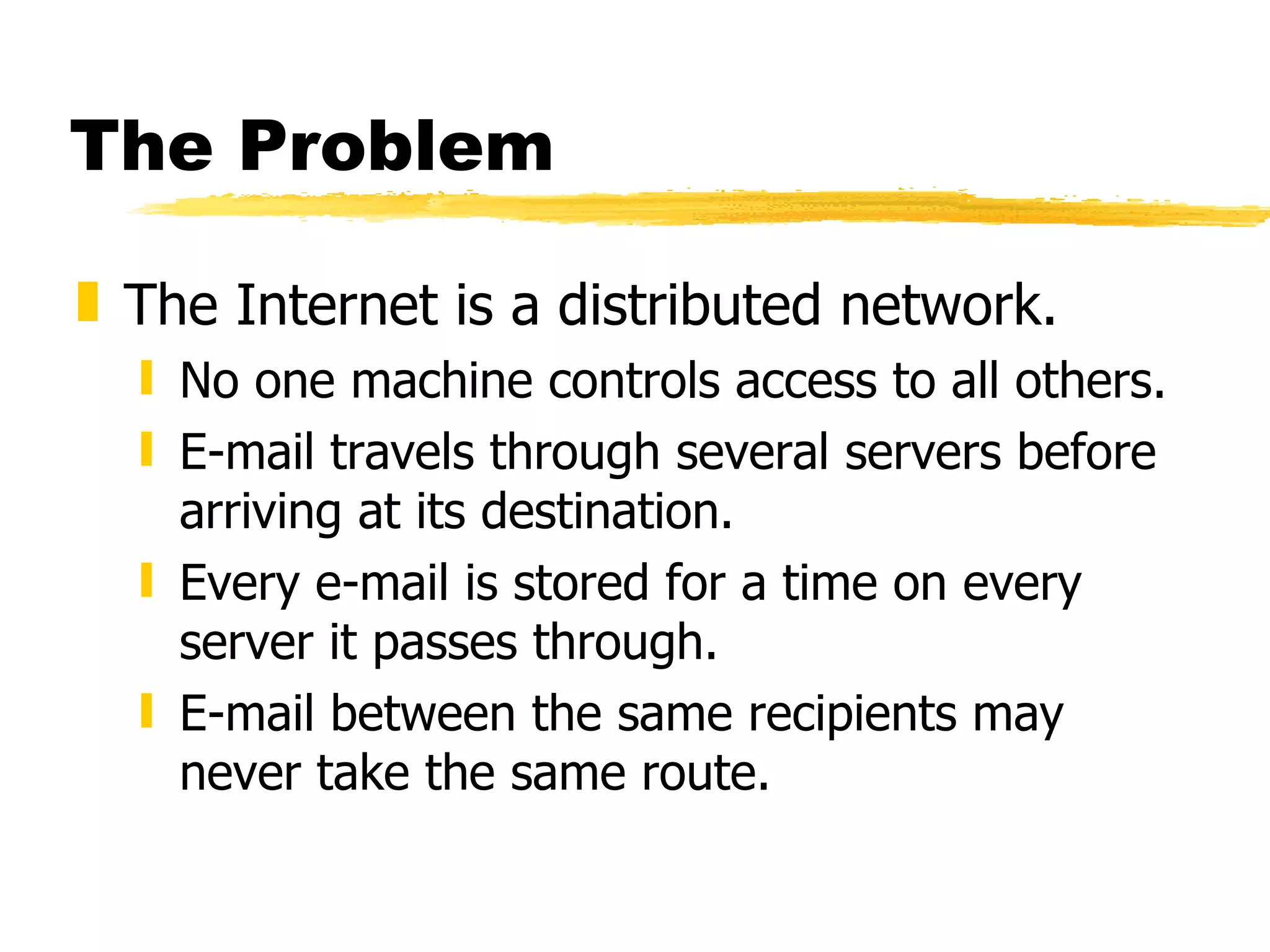 The Problem The Internet is a distributed network. No one machine controls access to all others. E-mail travels through several servers before arriving at its destination. Every e-mail is stored for a time on every server it passes through. E-mail between the same recipients may never take the same route. 