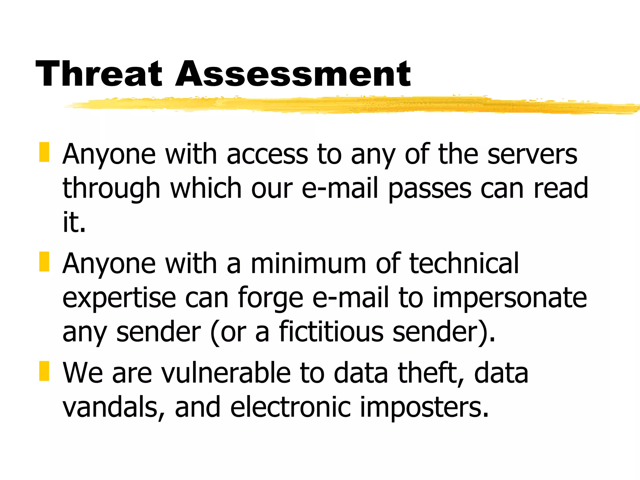 Threat Assessment Anyone with access to any of the servers through which our e-mail passes can read it. Anyone with a minimum of technical expertise can forge e-mail to impersonate any sender (or a fictitious sender). We are vulnerable to data theft, data vandals, and electronic imposters. 